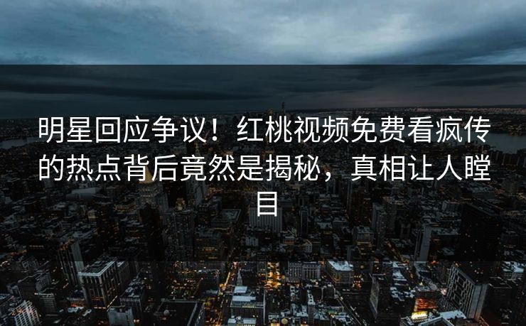 明星回应争议！红桃视频免费看疯传的热点背后竟然是揭秘，真相让人瞠目