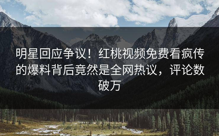 明星回应争议！红桃视频免费看疯传的爆料背后竟然是全网热议，评论数破万