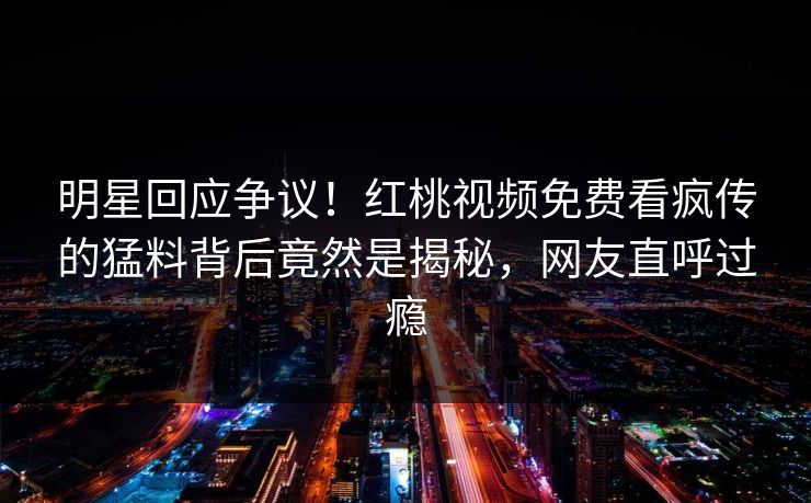 明星回应争议！红桃视频免费看疯传的猛料背后竟然是揭秘，网友直呼过瘾