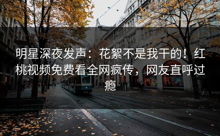 明星深夜发声：花絮不是我干的！红桃视频免费看全网疯传，网友直呼过瘾