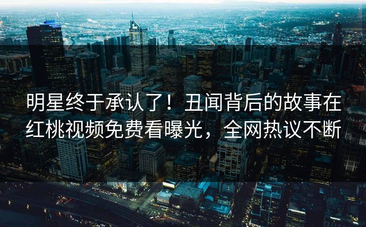 明星终于承认了！丑闻背后的故事在红桃视频免费看曝光，全网热议不断