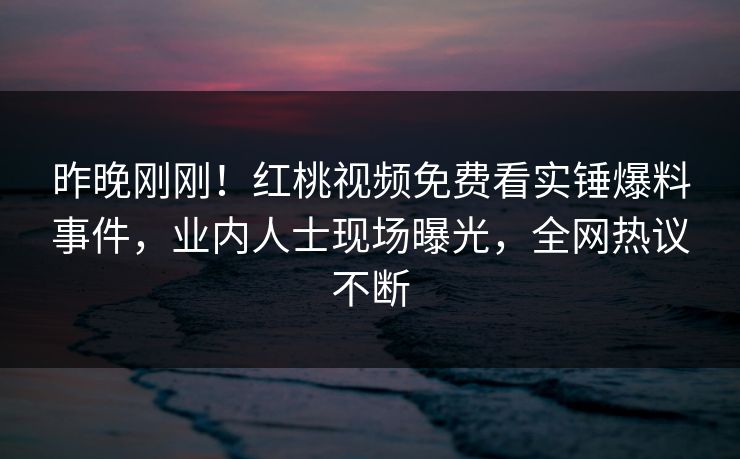 昨晚刚刚！红桃视频免费看实锤爆料事件，业内人士现场曝光，全网热议不断