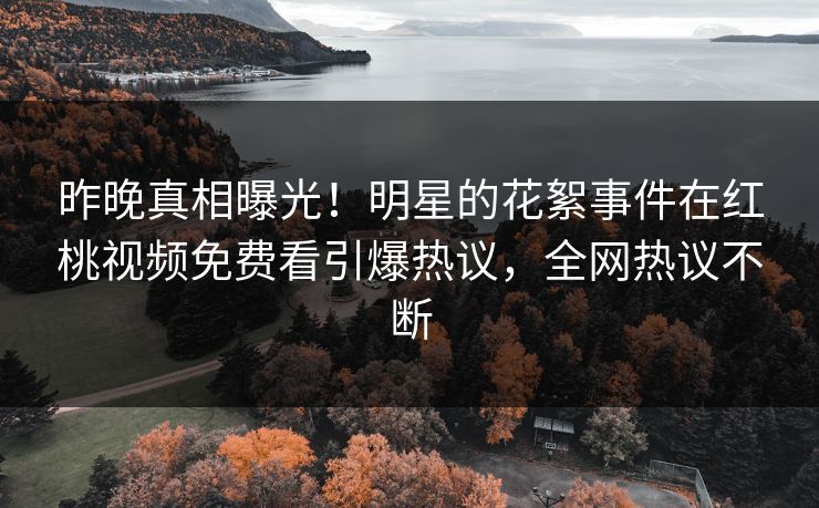 昨晚真相曝光！明星的花絮事件在红桃视频免费看引爆热议，全网热议不断