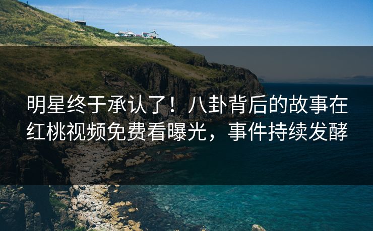 明星终于承认了！八卦背后的故事在红桃视频免费看曝光，事件持续发酵