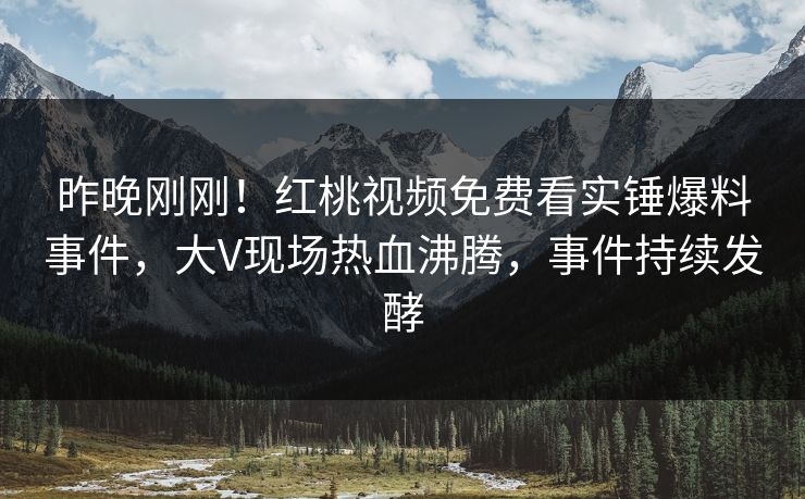 昨晚刚刚！红桃视频免费看实锤爆料事件，大V现场热血沸腾，事件持续发酵