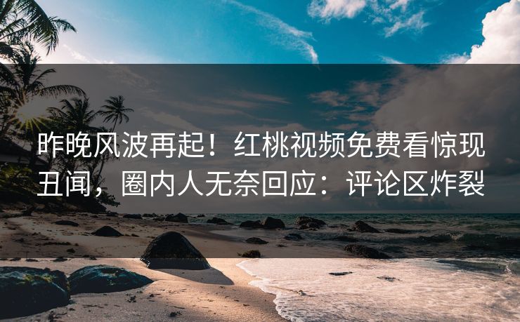 昨晚风波再起！红桃视频免费看惊现丑闻，圈内人无奈回应：评论区炸裂