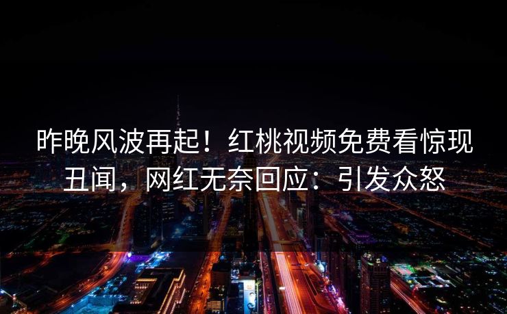 昨晚风波再起！红桃视频免费看惊现丑闻，网红无奈回应：引发众怒