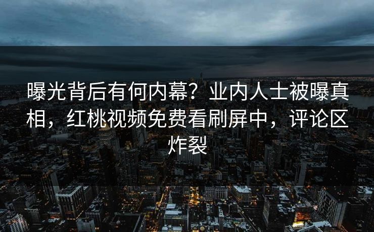 曝光背后有何内幕？业内人士被曝真相，红桃视频免费看刷屏中，评论区炸裂