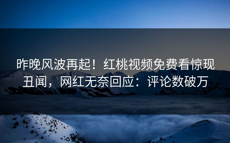 昨晚风波再起！红桃视频免费看惊现丑闻，网红无奈回应：评论数破万