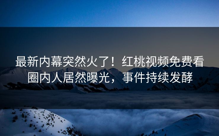 最新内幕突然火了！红桃视频免费看圈内人居然曝光，事件持续发酵