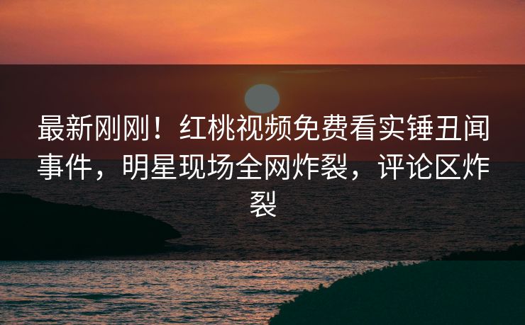 最新刚刚！红桃视频免费看实锤丑闻事件，明星现场全网炸裂，评论区炸裂