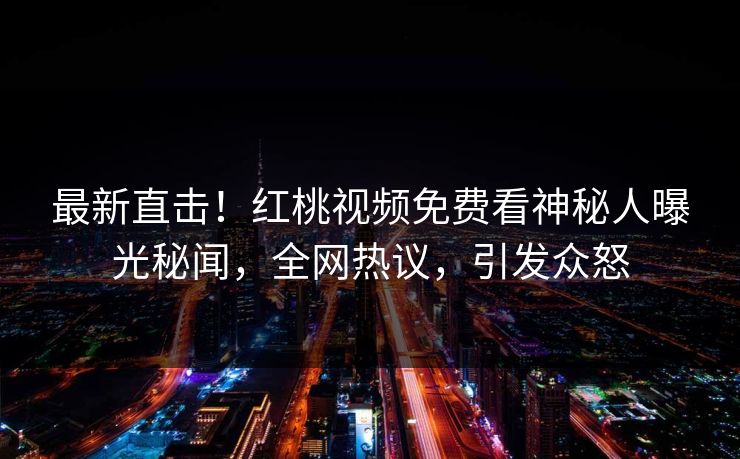 最新直击！红桃视频免费看神秘人曝光秘闻，全网热议，引发众怒