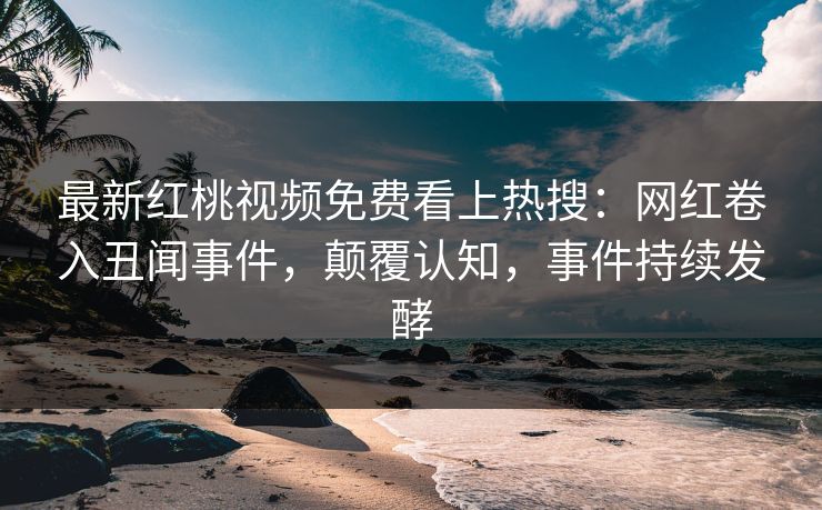 最新红桃视频免费看上热搜：网红卷入丑闻事件，颠覆认知，事件持续发酵