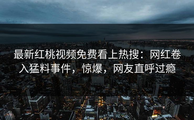 最新红桃视频免费看上热搜：网红卷入猛料事件，惊爆，网友直呼过瘾
