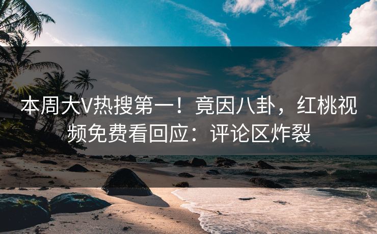 本周大V热搜第一！竟因八卦，红桃视频免费看回应：评论区炸裂