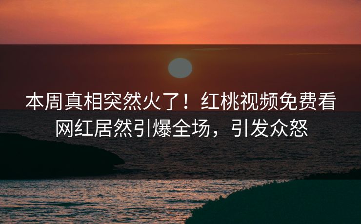 本周真相突然火了！红桃视频免费看网红居然引爆全场，引发众怒