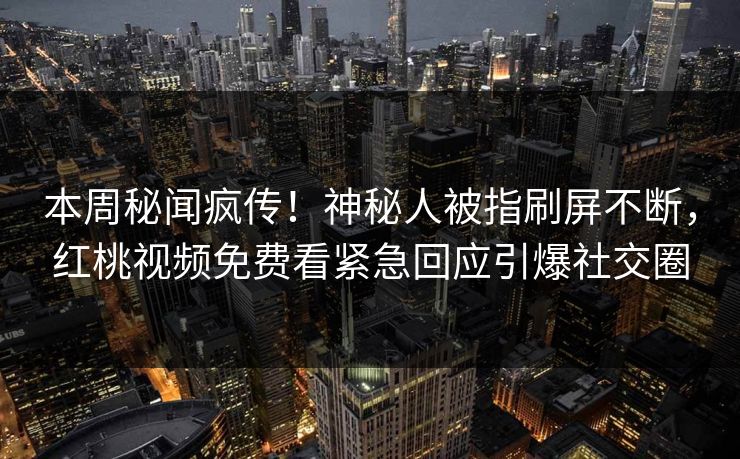 本周秘闻疯传！神秘人被指刷屏不断，红桃视频免费看紧急回应引爆社交圈