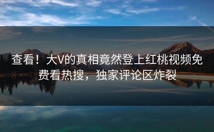 查看！大V的真相竟然登上红桃视频免费看热搜，独家评论区炸裂