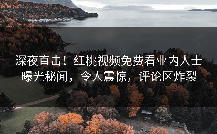深夜直击！红桃视频免费看业内人士曝光秘闻，令人震惊，评论区炸裂