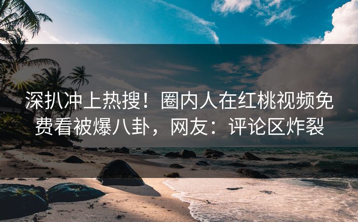 深扒冲上热搜！圈内人在红桃视频免费看被爆八卦，网友：评论区炸裂