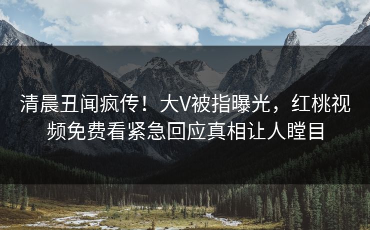 清晨丑闻疯传！大V被指曝光，红桃视频免费看紧急回应真相让人瞠目