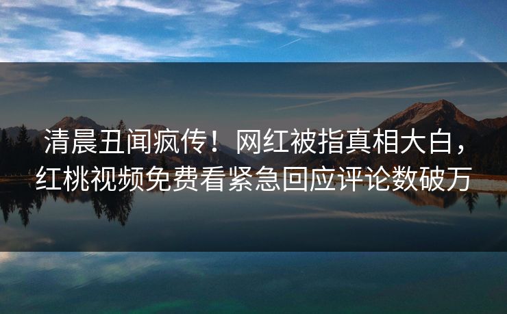 清晨丑闻疯传！网红被指真相大白，红桃视频免费看紧急回应评论数破万