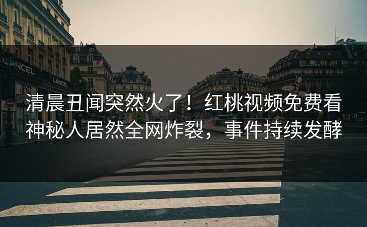 清晨丑闻突然火了！红桃视频免费看神秘人居然全网炸裂，事件持续发酵