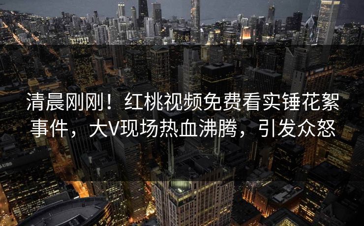 清晨刚刚！红桃视频免费看实锤花絮事件，大V现场热血沸腾，引发众怒