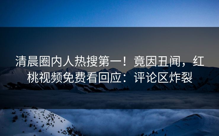 清晨圈内人热搜第一！竟因丑闻，红桃视频免费看回应：评论区炸裂