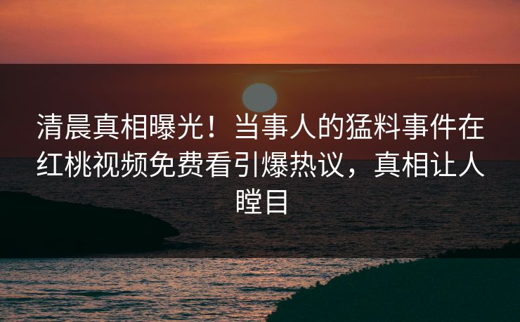 清晨真相曝光！当事人的猛料事件在红桃视频免费看引爆热议，真相让人瞠目