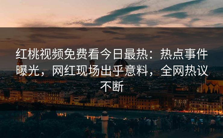 红桃视频免费看今日最热：热点事件曝光，网红现场出乎意料，全网热议不断
