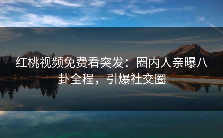 红桃视频免费看突发：圈内人亲曝八卦全程，引爆社交圈