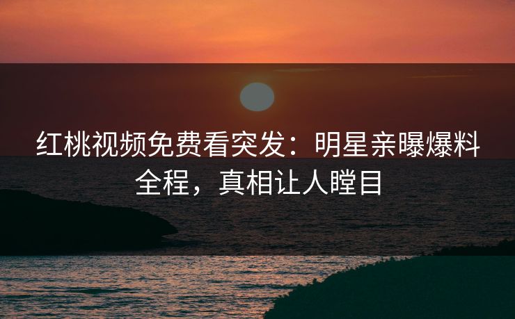 红桃视频免费看突发：明星亲曝爆料全程，真相让人瞠目