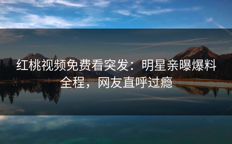 红桃视频免费看突发：明星亲曝爆料全程，网友直呼过瘾