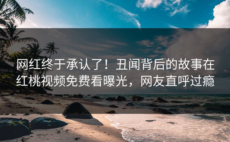 网红终于承认了！丑闻背后的故事在红桃视频免费看曝光，网友直呼过瘾