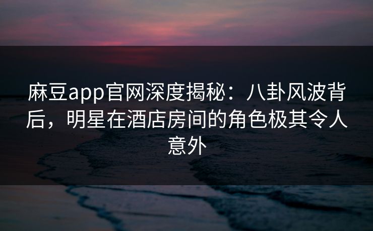 麻豆app官网深度揭秘：八卦风波背后，明星在酒店房间的角色极其令人意外