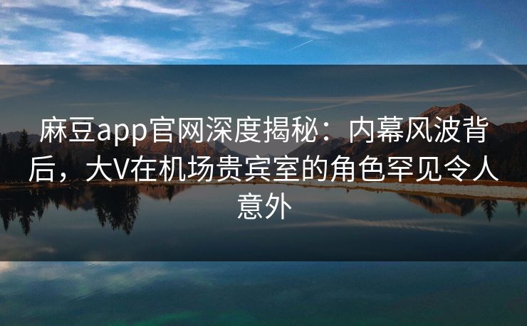 麻豆app官网深度揭秘：内幕风波背后，大V在机场贵宾室的角色罕见令人意外