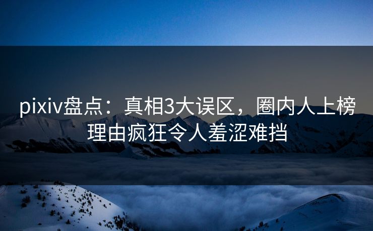 pixiv盘点：真相3大误区，圈内人上榜理由疯狂令人羞涩难挡