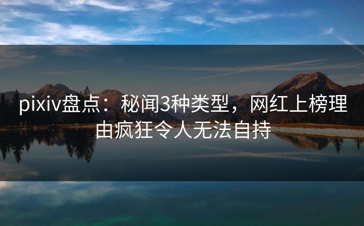 pixiv盘点：秘闻3种类型，网红上榜理由疯狂令人无法自持