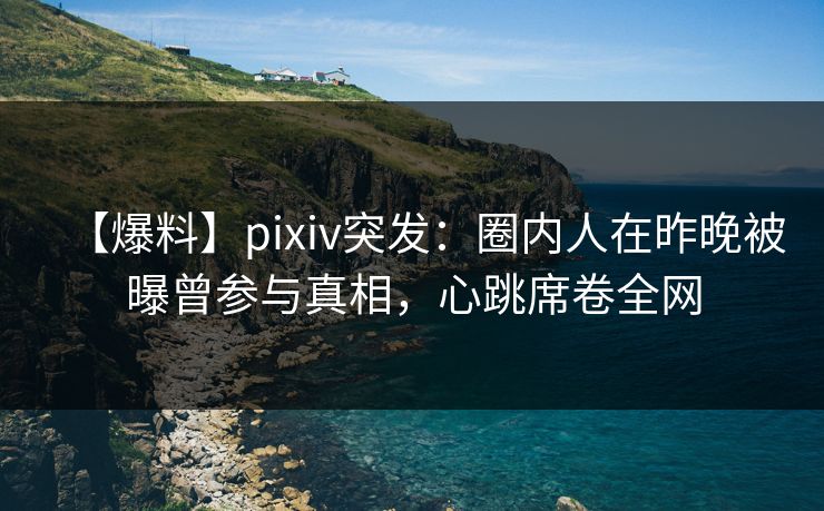 【爆料】pixiv突发：圈内人在昨晚被曝曾参与真相，心跳席卷全网