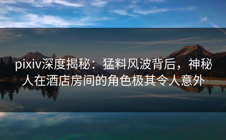 pixiv深度揭秘：猛料风波背后，神秘人在酒店房间的角色极其令人意外