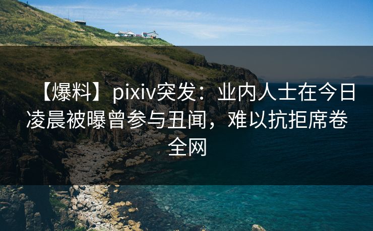 【爆料】pixiv突发：业内人士在今日凌晨被曝曾参与丑闻，难以抗拒席卷全网