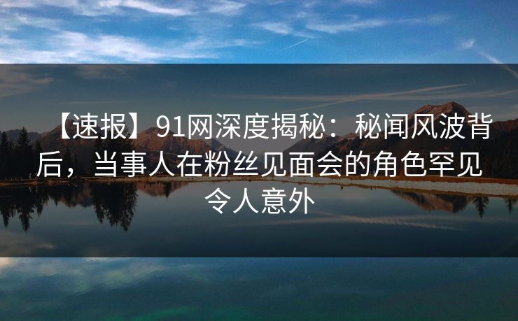 【速报】91网深度揭秘：秘闻风波背后，当事人在粉丝见面会的角色罕见令人意外