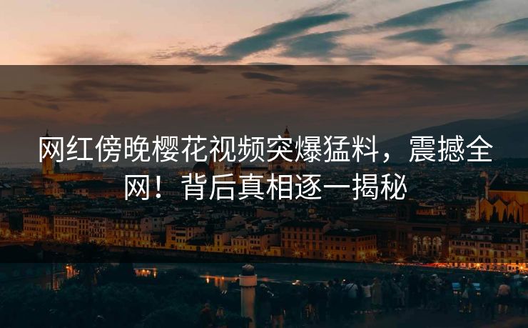 网红傍晚樱花视频突爆猛料，震撼全网！背后真相逐一揭秘