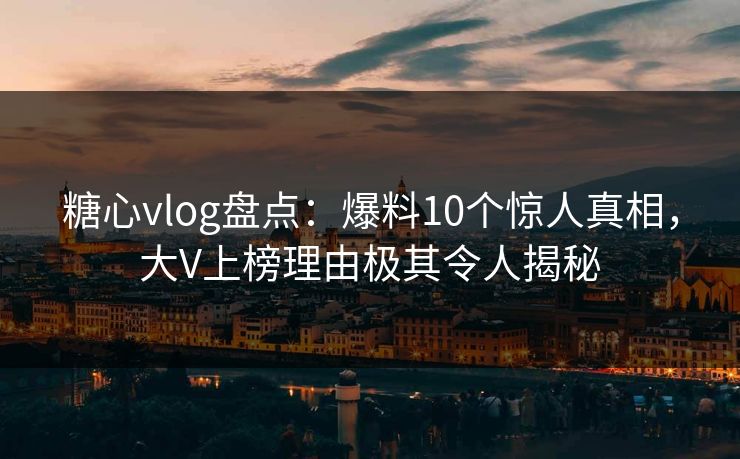 糖心vlog盘点：爆料10个惊人真相，大V上榜理由极其令人揭秘