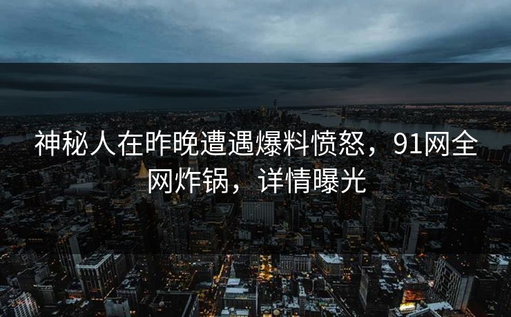 神秘人在昨晚遭遇爆料愤怒，91网全网炸锅，详情曝光