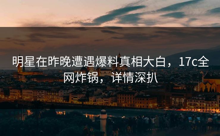 明星在昨晚遭遇爆料真相大白，17c全网炸锅，详情深扒