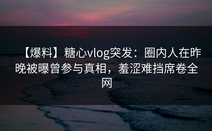 【爆料】糖心vlog突发：圈内人在昨晚被曝曾参与真相，羞涩难挡席卷全网