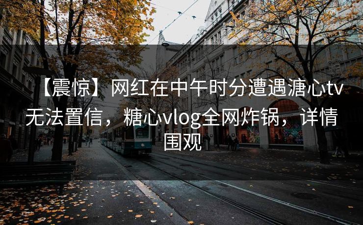 【震惊】网红在中午时分遭遇溏心tv无法置信，糖心vlog全网炸锅，详情围观