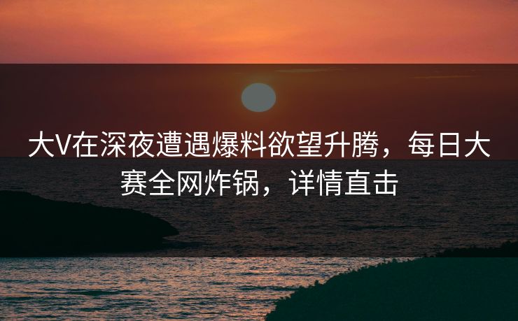 大V在深夜遭遇爆料欲望升腾，每日大赛全网炸锅，详情直击